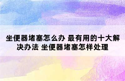 坐便器堵塞怎么办 最有用的十大解决办法 坐便器堵塞怎样处理